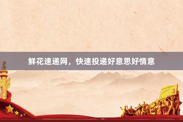 鲜花速递网，快速投递好意思好情意