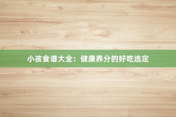 小孩食谱大全：健康养分的好吃选定